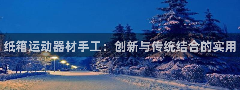 凯捷体育集团简介：纸箱运动器材手工：创新与传统结合的